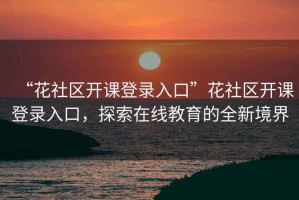 “花社區開(kāi)課登錄入口”花社區開(kāi)課登錄入口，探索在線(xiàn)教育的全新境界