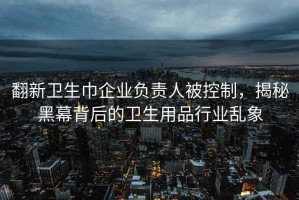 翻新衛生巾企業(yè)負責人被控制，揭秘黑幕背后的衛生用品行業(yè)亂象
