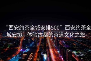 “西安約茶全城安排500”西安約茶全城安排—體驗古都的茶道文化之旅