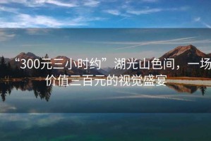 “300元三小時(shí)約”湖光山色間，一場(chǎng)價(jià)值三百元的視覺(jué)盛宴