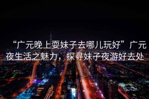 “廣元晚上耍妹子去哪兒玩好”廣元夜生活之魅力，探尋妹子夜游好去處