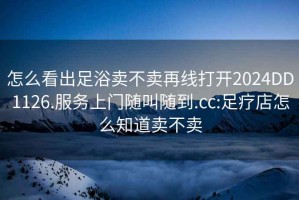 怎么看出足浴賣(mài)不賣(mài)再線(xiàn)打開(kāi)2024DD1126.服務(wù)上門(mén)隨叫隨到.cc:足療店怎么知道賣(mài)不賣(mài)