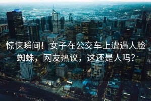 驚悚瞬間！女子在公交車(chē)上遭遇人臉蜘蛛，網(wǎng)友熱議，這還是人嗎？