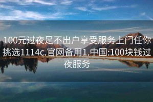 100元過(guò)夜足不出戶(hù)享受服務(wù)上門(mén)任你挑選1114c.官網(wǎng)備用1.中國:100塊錢(qián)過(guò)夜服務(wù)
