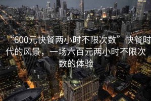 “600元快餐兩小時(shí)不限次數”快餐時(shí)代的風(fēng)景，一場(chǎng)六百元兩小時(shí)不限次數的體驗