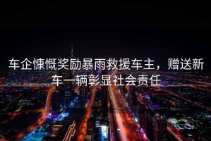 車(chē)企慷慨獎勵暴雨救援車(chē)主，贈送新車(chē)一輛彰顯社會(huì )責任