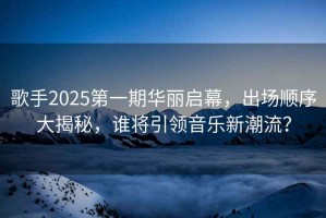 歌手2025第一期華麗啟幕，出場(chǎng)順序大揭秘，誰(shuí)將引領(lǐng)音樂(lè )新潮流？
