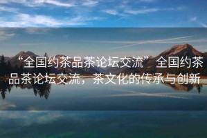 “全國約茶品茶論壇交流”全國約茶品茶論壇交流，茶文化的傳承與創(chuàng  )新