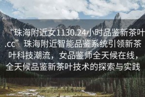 “珠海附近女1130.24小時(shí)品鑒新茶葉.cc”珠海附近智能品鑒系統引領(lǐng)新茶葉科技潮流，女品鑒師全天候在線(xiàn)，全天候品鑒新茶葉技術(shù)的探索與實(shí)踐