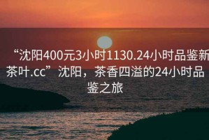 “沈陽(yáng)400元3小時(shí)1130.24小時(shí)品鑒新茶葉.cc”沈陽(yáng)，茶香四溢的24小時(shí)品鑒之旅