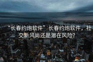 “長(cháng)春約炮軟件”長(cháng)春約炮軟件，社交新風(fēng)尚還是潛在風(fēng)險？