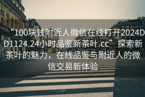 “100塊錢(qián)附近人微信在線(xiàn)打開(kāi)2024DD1124.24小時(shí)品鑒新茶葉.cc”探索新茶葉的魅力，在線(xiàn)品鑒與附近人的微信交易新體驗