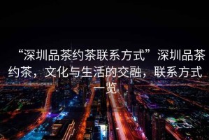 “深圳品茶約茶聯(lián)系方式”深圳品茶約茶，文化與生活的交融，聯(lián)系方式一覽