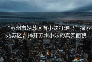 “蘇州市姑蘇區有小妹打炮嗎”探索姑蘇區，揭開(kāi)蘇州小妹的真實(shí)面貌
