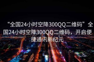 “全國24小時(shí)空降300QQ二維碼”全國24小時(shí)空降300QQ二維碼，開(kāi)啟便捷通訊新紀元