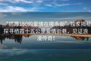 “棲霞150的愛(ài)情在哪條街”獨家揭秘探尋棲霞十五公里愛(ài)情街巷，見(jiàn)證浪漫傳奇！