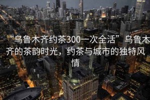 “烏魯木齊約茶300一次全活”烏魯木齊的茶韻時(shí)光，約茶與城市的獨特風(fēng)情