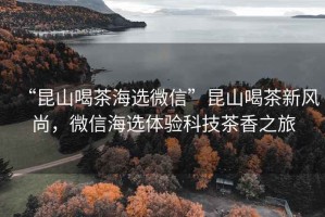 “昆山喝茶海選微信”昆山喝茶新風(fēng)尚，微信海選體驗科技茶香之旅