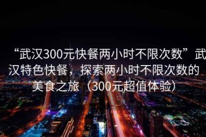 “武漢300元快餐兩小時(shí)不限次數”武漢特色快餐，探索兩小時(shí)不限次數的美食之旅（300元超值體驗）
