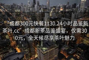 “成都300元快餐1130.24小時(shí)品鑒新茶葉.cc”成都新茶品鑒盛宴，僅需300元，全天候盡享茶葉魅力