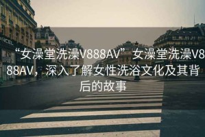 “女澡堂洗澡V888AV”女澡堂洗澡V888AV，深入了解女性洗浴文化及其背后的故事