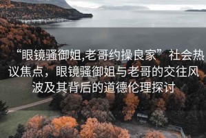 “眼鏡騷御姐,老哥約操良家”社會(huì )熱議焦點(diǎn)，眼鏡騷御姐與老哥的交往風(fēng)波及其背后的道德倫理探討