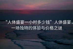 “人體盛宴一小時(shí)多少錢(qián)”人體盛宴，一場(chǎng)獨特的體驗與價(jià)格之謎