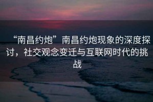 “南昌約炮”南昌約炮現象的深度探討，社交觀(guān)念變遷與互聯(lián)網(wǎng)時(shí)代的挑戰