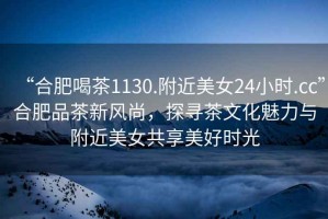 “合肥喝茶1130.附近美女24小時(shí).cc”合肥品茶新風(fēng)尚，探尋茶文化魅力與附近美女共享美好時(shí)光