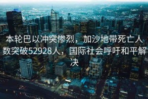本輪巴以沖突慘烈，加沙地帶死亡人數突破52928人，國際社會(huì )呼吁和平解決