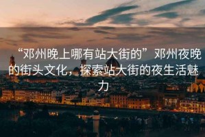 “鄧州晚上哪有站大街的”鄧州夜晚的街頭文化，探索站大街的夜生活魅力