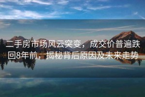 二手房市場(chǎng)風(fēng)云突變，成交價(jià)普遍跌回8年前，揭秘背后原因及未來(lái)走勢