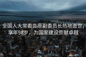 全國人大常委會(huì )原副委員長(cháng)熱地逝世，享年98歲，為國家建設貢獻卓越