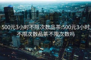 500元3小時(shí)不限次數品茶:500元3小時(shí)不限次數品茶不限次數嗎
