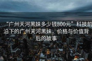 “廣州天河黑妹多少錢(qián)800元”科技前沿下的廣州天河黑妹，價(jià)格與價(jià)值背后的故事