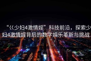 “巜少婦4激情婬”科技前沿，探索少婦4激情婬背后的數字娛樂(lè )革新與挑戰