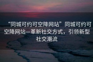 “同城可約可空降網(wǎng)站”同城可約可空降網(wǎng)站—革新社交方式，引領(lǐng)新型社交潮流