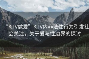 “KTV做愛(ài)”KTV內非法性行為引發(fā)社會(huì )關(guān)注，關(guān)于愛(ài)與性邊界的探討
