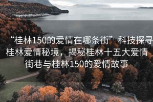 “桂林150的愛(ài)情在哪條街”科技探尋桂林愛(ài)情秘境，揭秘桂林十五大愛(ài)情街巷與桂林150的愛(ài)情故事