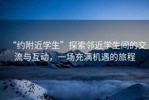 “約附近學(xué)生”探索鄰近學(xué)生間的交流與互動(dòng)，一場(chǎng)充滿(mǎn)機遇的旅程