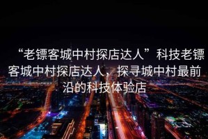 “老鏢客城中村探店達人”科技老鏢客城中村探店達人，探尋城中村最前沿的科技體驗店
