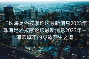 “珠海足浴按摩論壇最新消息2023年”珠海足浴按摩論壇最新消息2023年—海濱城市的舒適養生之道