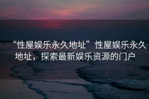 “性屋娛樂(lè )永久地址”性屋娛樂(lè )永久地址，探索最新娛樂(lè )資源的門(mén)戶(hù)