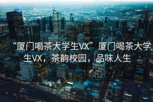 “廈門(mén)喝茶大學(xué)生VX”廈門(mén)喝茶大學(xué)生VX，茶韻校園，品味人生