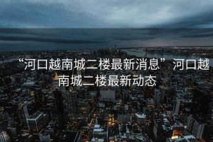 “河口越南城二樓最新消息”河口越南城二樓最新動(dòng)態(tài)