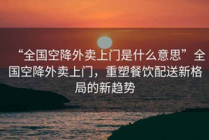 “全國空降外賣(mài)上門(mén)是什么意思”全國空降外賣(mài)上門(mén)，重塑餐飲配送新格局的新趨勢