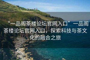 “一品閣茶樓論壇官網(wǎng)入口”一品閣茶樓論壇官網(wǎng)入口，探索科技與茶文化的融合之旅
