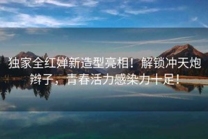獨家全紅嬋新造型亮相！解鎖沖天炮辮子，青春活力感染力十足！