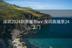 深圳2024新茶嫩茶wx:深圳高端茶24上門(mén)