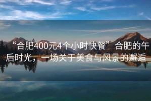 “合肥400元4個(gè)小時(shí)快餐”合肥的午后時(shí)光，一場(chǎng)關(guān)于美食與風(fēng)景的邂逅